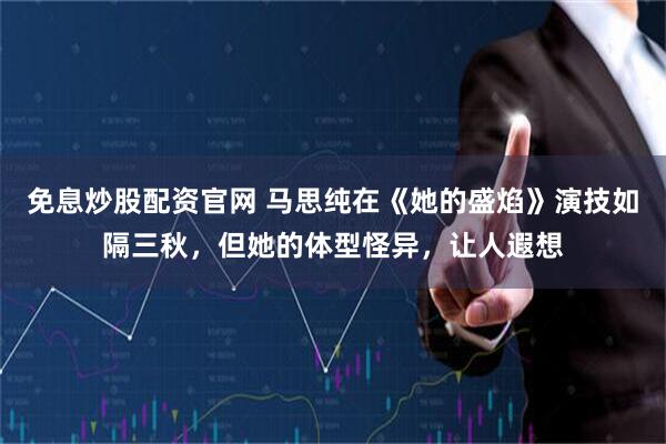免息炒股配资官网 马思纯在《她的盛焰》演技如隔三秋，但她的体型怪异，让人遐想