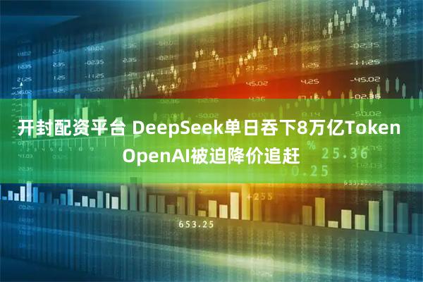 开封配资平台 DeepSeek单日吞下8万亿Token OpenAI被迫降价追赶