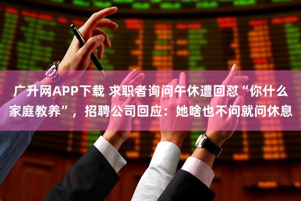 广升网APP下载 求职者询问午休遭回怼“你什么家庭教养”，招聘公司回应：她啥也不问就问休息