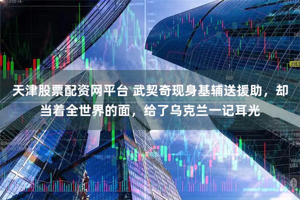 天津股票配资网平台 武契奇现身基辅送援助，却当着全世界的面，给了乌克兰一记耳光